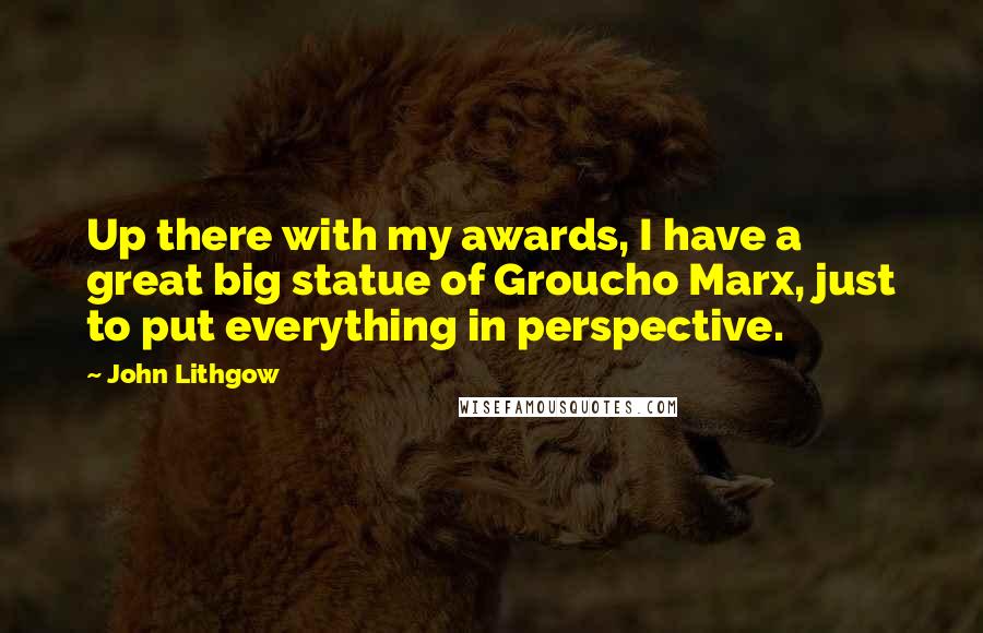 John Lithgow Quotes: Up there with my awards, I have a great big statue of Groucho Marx, just to put everything in perspective.