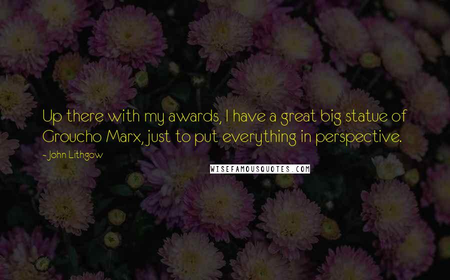 John Lithgow Quotes: Up there with my awards, I have a great big statue of Groucho Marx, just to put everything in perspective.