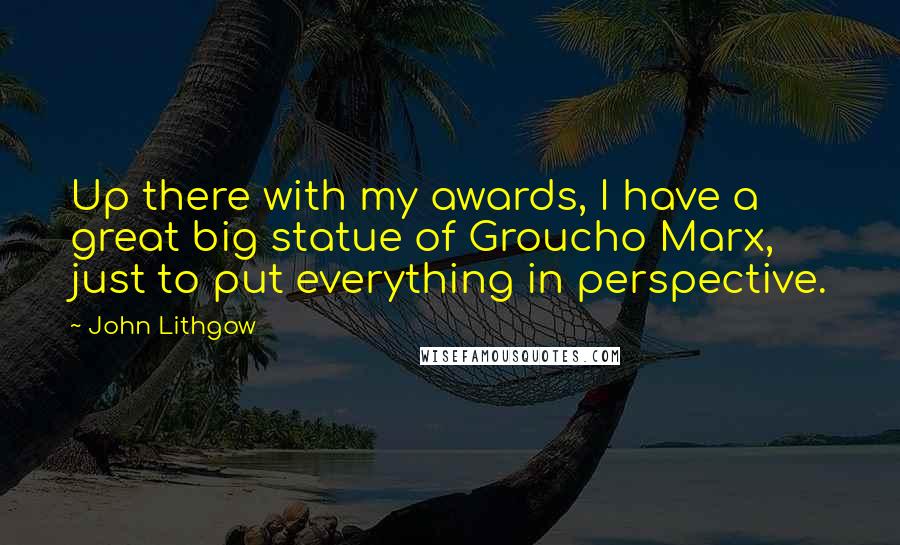 John Lithgow Quotes: Up there with my awards, I have a great big statue of Groucho Marx, just to put everything in perspective.