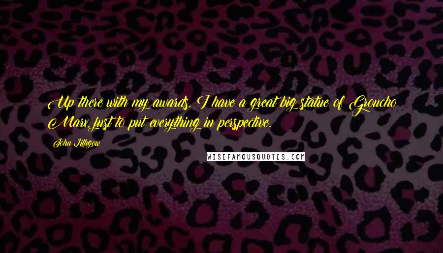 John Lithgow Quotes: Up there with my awards, I have a great big statue of Groucho Marx, just to put everything in perspective.