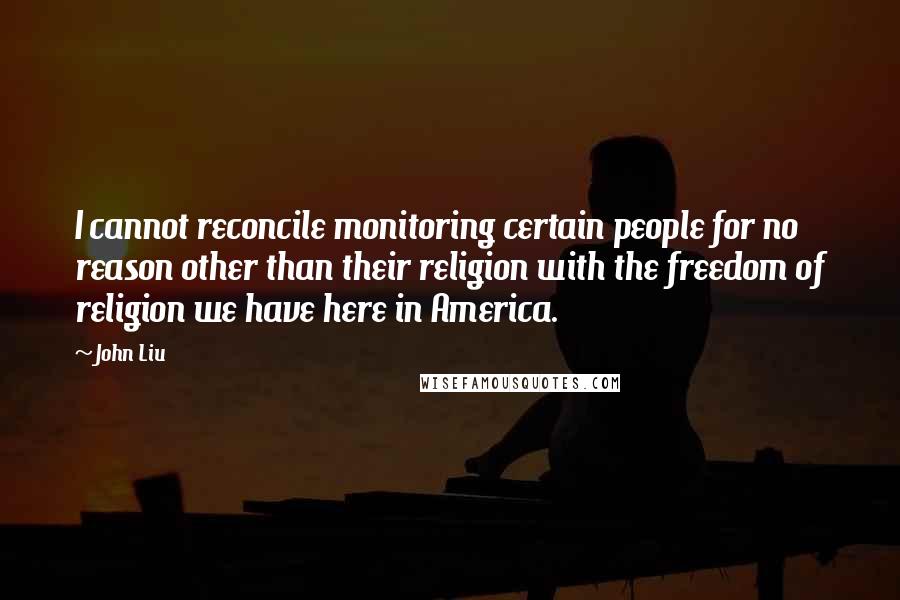 John Liu Quotes: I cannot reconcile monitoring certain people for no reason other than their religion with the freedom of religion we have here in America.