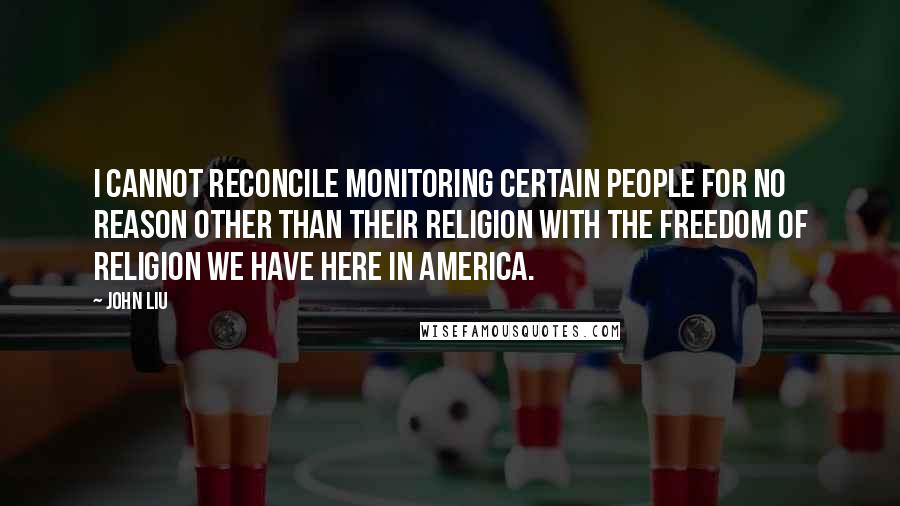 John Liu Quotes: I cannot reconcile monitoring certain people for no reason other than their religion with the freedom of religion we have here in America.