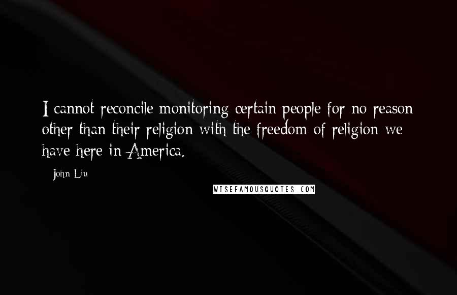 John Liu Quotes: I cannot reconcile monitoring certain people for no reason other than their religion with the freedom of religion we have here in America.