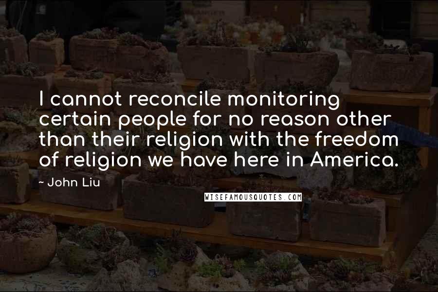 John Liu Quotes: I cannot reconcile monitoring certain people for no reason other than their religion with the freedom of religion we have here in America.