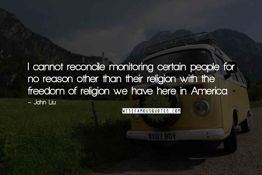 John Liu Quotes: I cannot reconcile monitoring certain people for no reason other than their religion with the freedom of religion we have here in America.