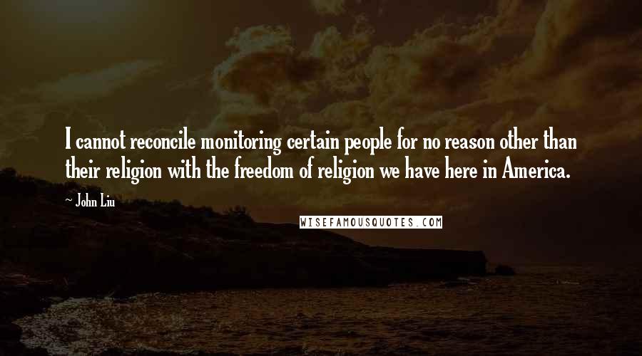 John Liu Quotes: I cannot reconcile monitoring certain people for no reason other than their religion with the freedom of religion we have here in America.