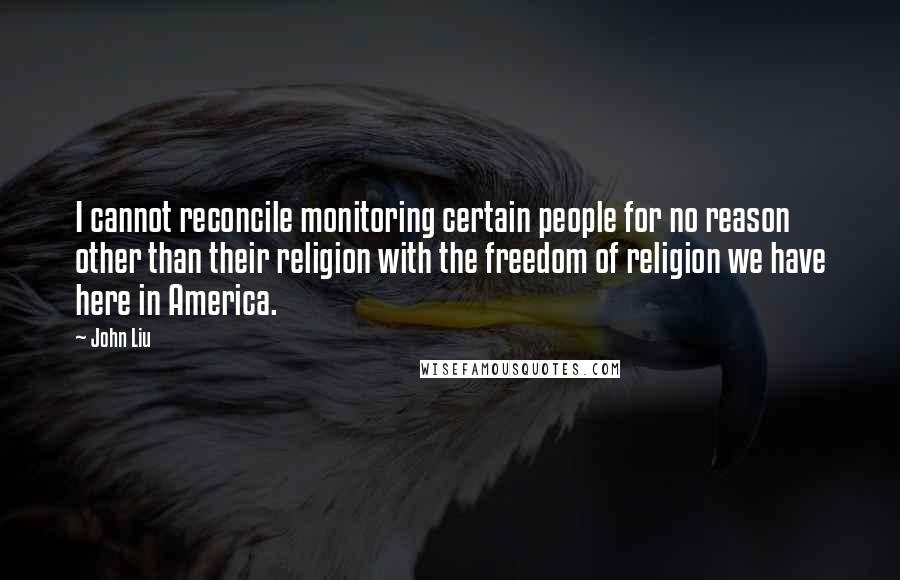 John Liu Quotes: I cannot reconcile monitoring certain people for no reason other than their religion with the freedom of religion we have here in America.