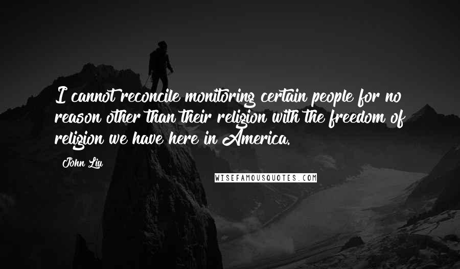 John Liu Quotes: I cannot reconcile monitoring certain people for no reason other than their religion with the freedom of religion we have here in America.