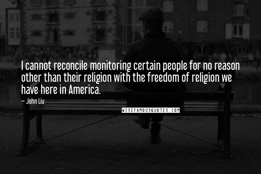 John Liu Quotes: I cannot reconcile monitoring certain people for no reason other than their religion with the freedom of religion we have here in America.