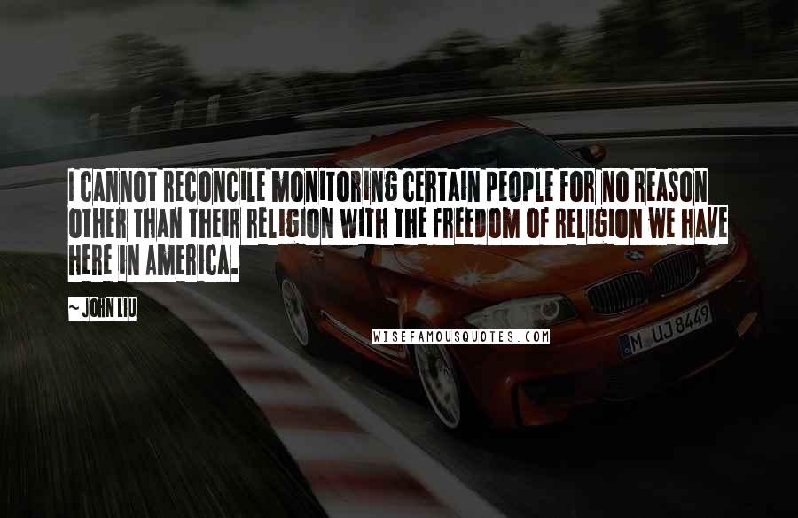 John Liu Quotes: I cannot reconcile monitoring certain people for no reason other than their religion with the freedom of religion we have here in America.