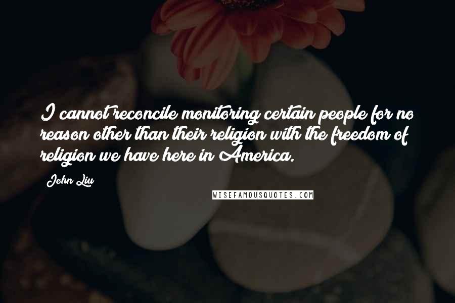 John Liu Quotes: I cannot reconcile monitoring certain people for no reason other than their religion with the freedom of religion we have here in America.