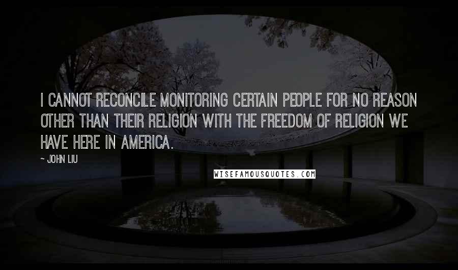 John Liu Quotes: I cannot reconcile monitoring certain people for no reason other than their religion with the freedom of religion we have here in America.