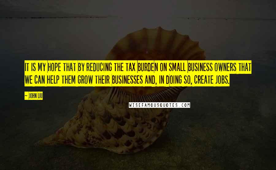 John Liu Quotes: It is my hope that by reducing the tax burden on small business owners that we can help them grow their businesses and, in doing so, create jobs.