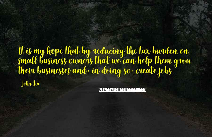 John Liu Quotes: It is my hope that by reducing the tax burden on small business owners that we can help them grow their businesses and, in doing so, create jobs.