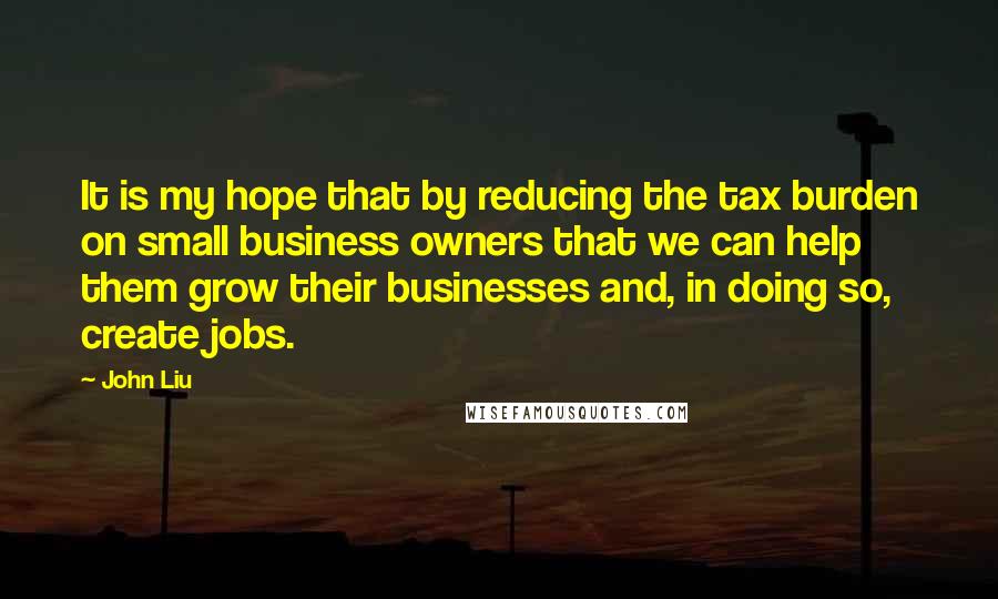 John Liu Quotes: It is my hope that by reducing the tax burden on small business owners that we can help them grow their businesses and, in doing so, create jobs.