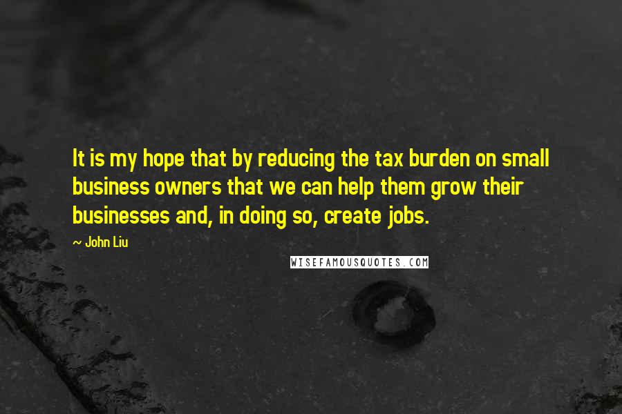 John Liu Quotes: It is my hope that by reducing the tax burden on small business owners that we can help them grow their businesses and, in doing so, create jobs.