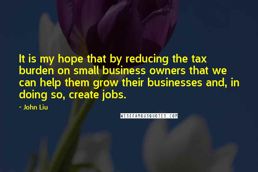 John Liu Quotes: It is my hope that by reducing the tax burden on small business owners that we can help them grow their businesses and, in doing so, create jobs.