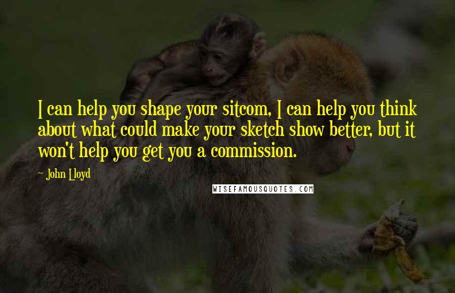 John Lloyd Quotes: I can help you shape your sitcom, I can help you think about what could make your sketch show better, but it won't help you get you a commission.