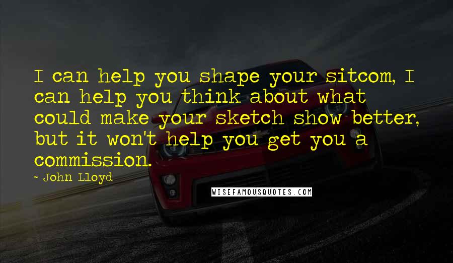 John Lloyd Quotes: I can help you shape your sitcom, I can help you think about what could make your sketch show better, but it won't help you get you a commission.