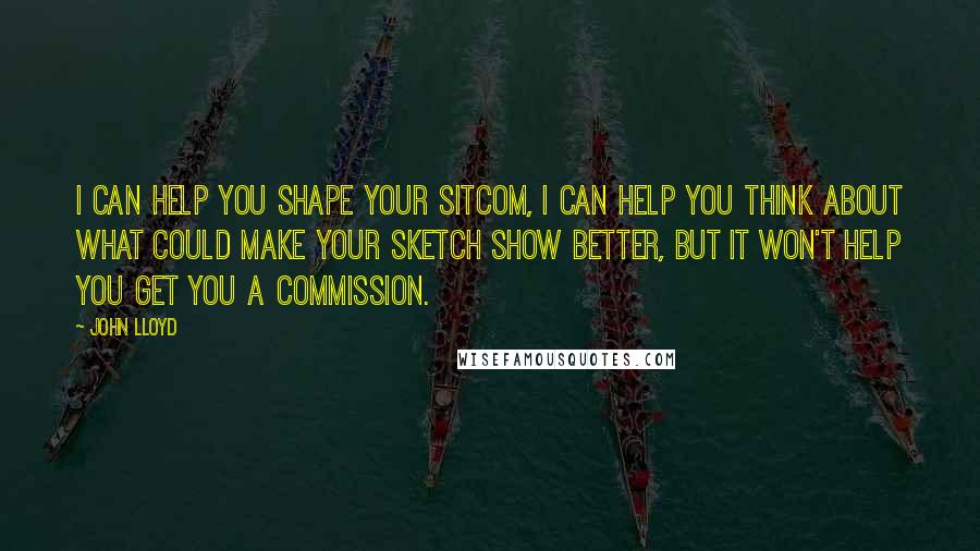 John Lloyd Quotes: I can help you shape your sitcom, I can help you think about what could make your sketch show better, but it won't help you get you a commission.