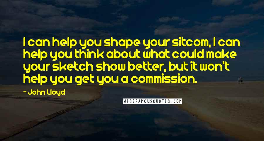 John Lloyd Quotes: I can help you shape your sitcom, I can help you think about what could make your sketch show better, but it won't help you get you a commission.