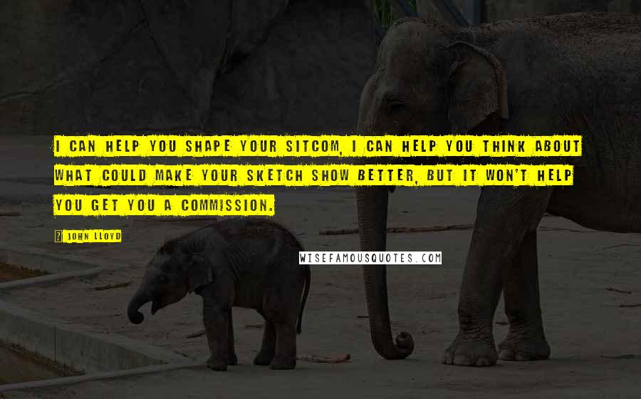 John Lloyd Quotes: I can help you shape your sitcom, I can help you think about what could make your sketch show better, but it won't help you get you a commission.