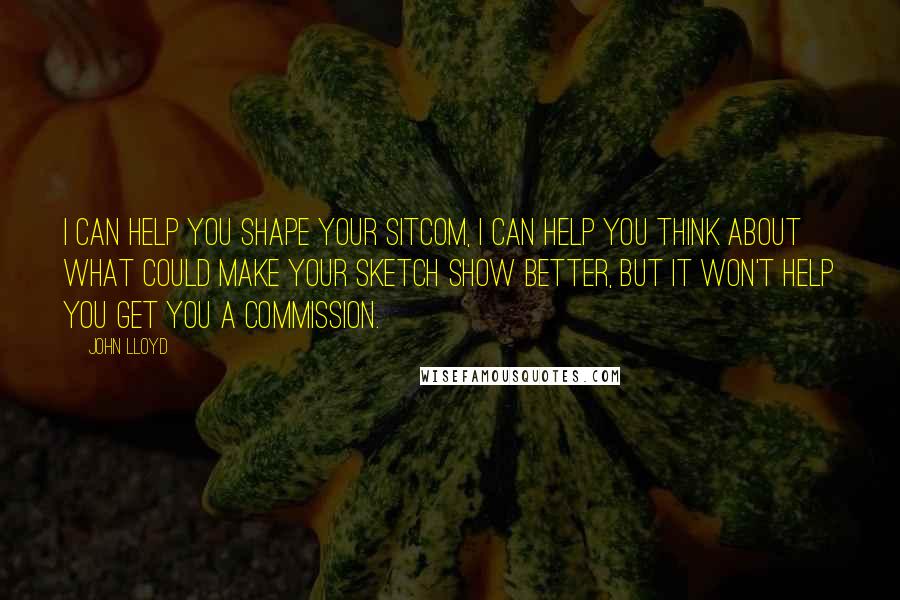 John Lloyd Quotes: I can help you shape your sitcom, I can help you think about what could make your sketch show better, but it won't help you get you a commission.
