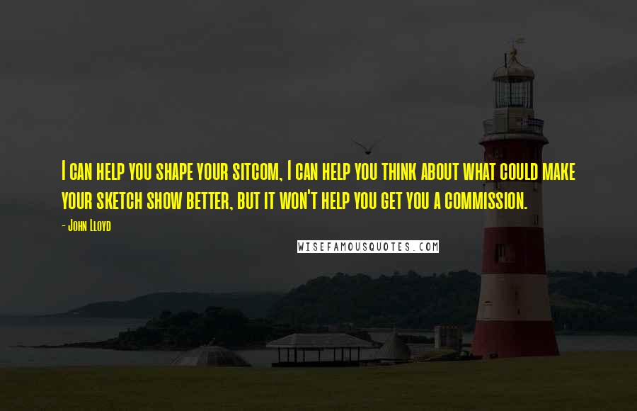 John Lloyd Quotes: I can help you shape your sitcom, I can help you think about what could make your sketch show better, but it won't help you get you a commission.