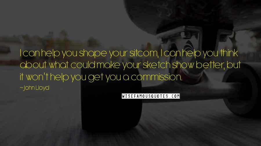 John Lloyd Quotes: I can help you shape your sitcom, I can help you think about what could make your sketch show better, but it won't help you get you a commission.