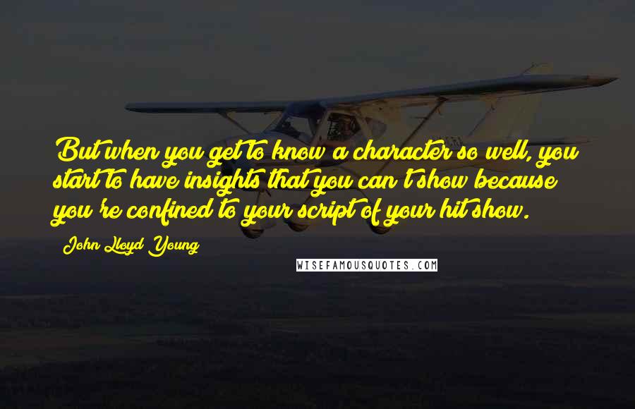 John Lloyd Young Quotes: But when you get to know a character so well, you start to have insights that you can't show because you're confined to your script of your hit show.