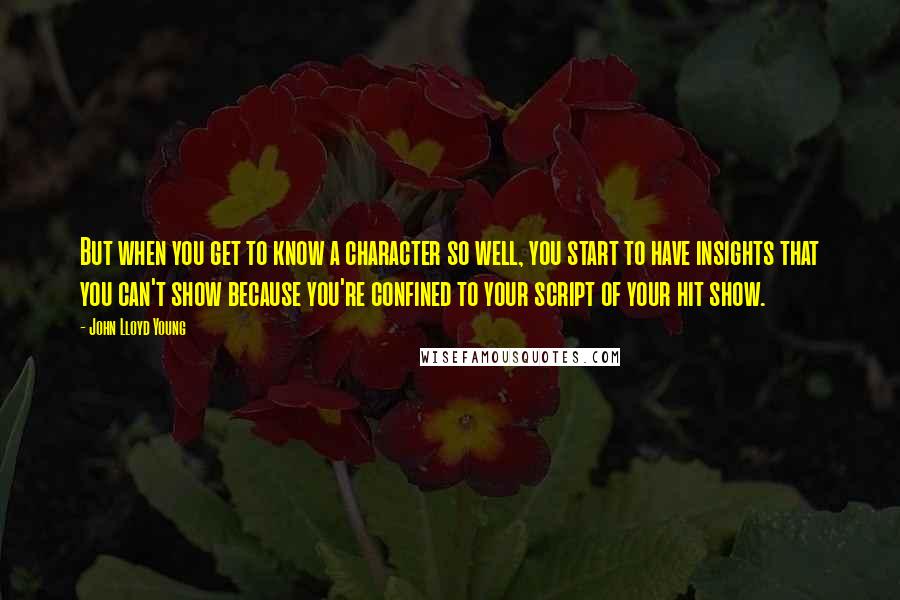 John Lloyd Young Quotes: But when you get to know a character so well, you start to have insights that you can't show because you're confined to your script of your hit show.