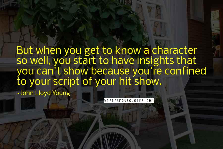 John Lloyd Young Quotes: But when you get to know a character so well, you start to have insights that you can't show because you're confined to your script of your hit show.
