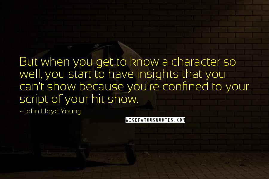 John Lloyd Young Quotes: But when you get to know a character so well, you start to have insights that you can't show because you're confined to your script of your hit show.