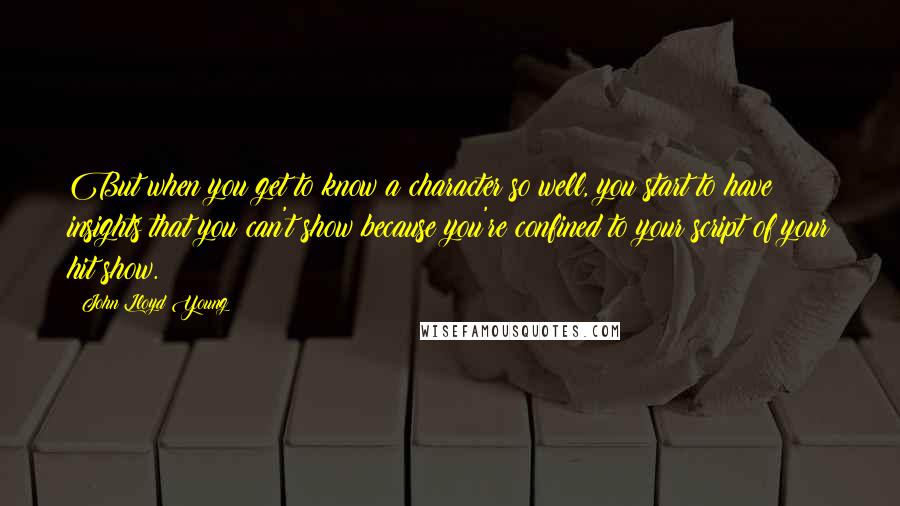 John Lloyd Young Quotes: But when you get to know a character so well, you start to have insights that you can't show because you're confined to your script of your hit show.