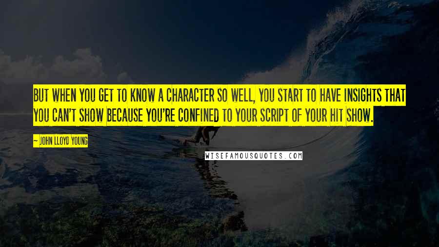 John Lloyd Young Quotes: But when you get to know a character so well, you start to have insights that you can't show because you're confined to your script of your hit show.