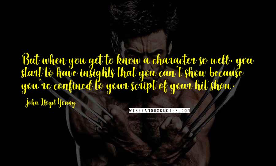 John Lloyd Young Quotes: But when you get to know a character so well, you start to have insights that you can't show because you're confined to your script of your hit show.