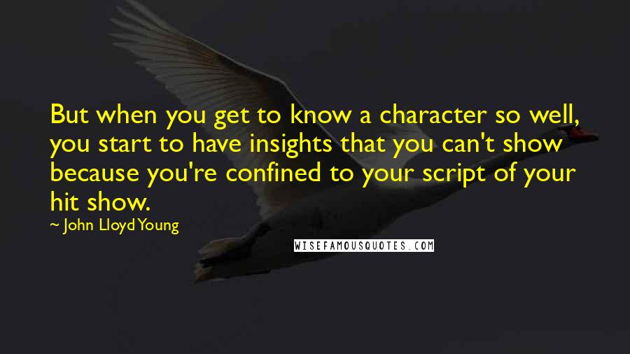 John Lloyd Young Quotes: But when you get to know a character so well, you start to have insights that you can't show because you're confined to your script of your hit show.