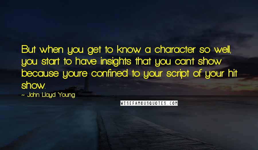 John Lloyd Young Quotes: But when you get to know a character so well, you start to have insights that you can't show because you're confined to your script of your hit show.