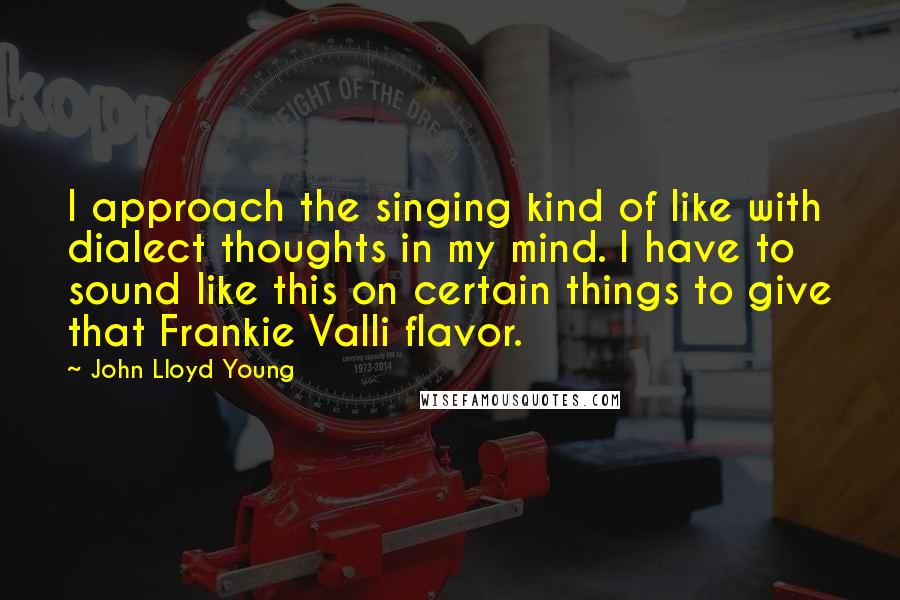 John Lloyd Young Quotes: I approach the singing kind of like with dialect thoughts in my mind. I have to sound like this on certain things to give that Frankie Valli flavor.