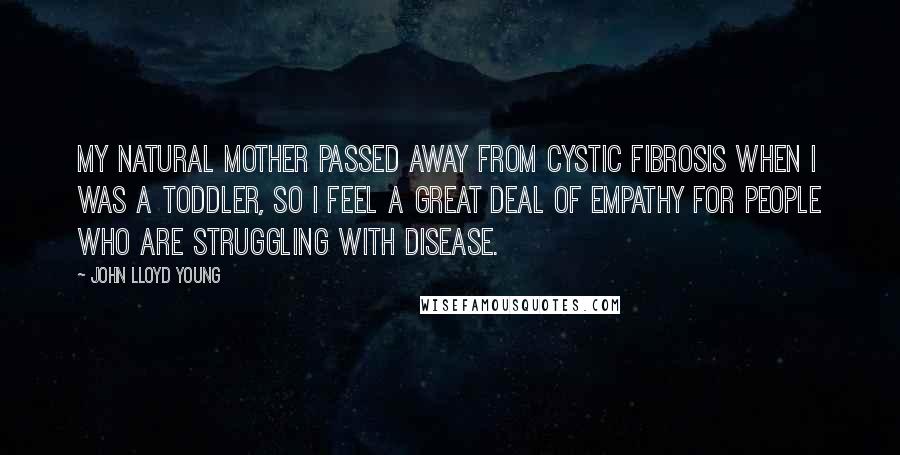 John Lloyd Young Quotes: My natural mother passed away from cystic fibrosis when I was a toddler, so I feel a great deal of empathy for people who are struggling with disease.