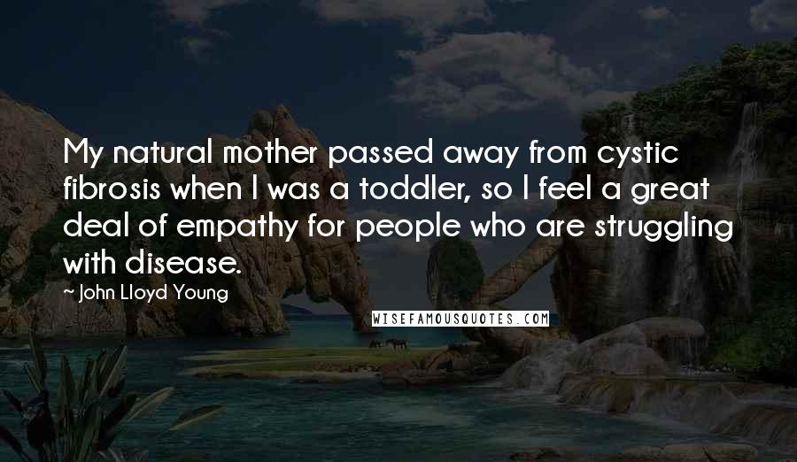 John Lloyd Young Quotes: My natural mother passed away from cystic fibrosis when I was a toddler, so I feel a great deal of empathy for people who are struggling with disease.