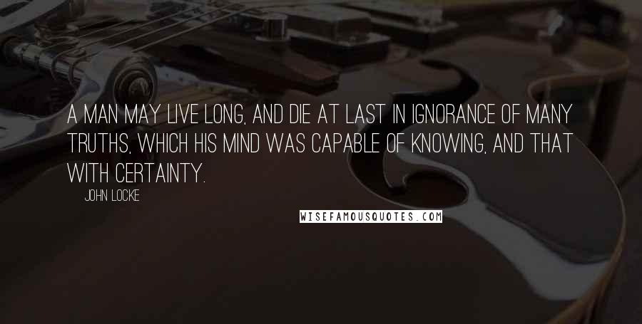 John Locke Quotes: A man may live long, and die at last in ignorance of many truths, which his mind was capable of knowing, and that with certainty.