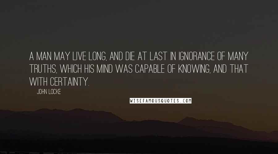 John Locke Quotes: A man may live long, and die at last in ignorance of many truths, which his mind was capable of knowing, and that with certainty.