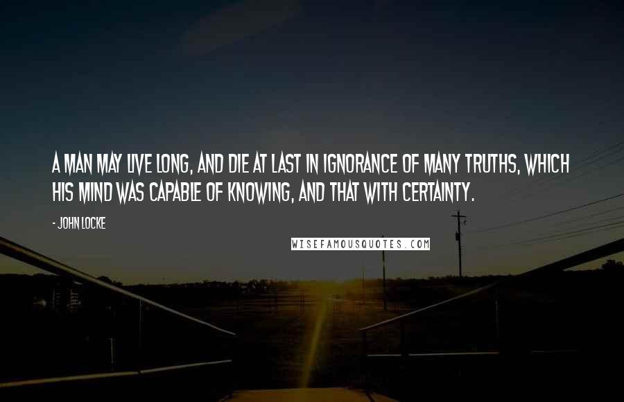 John Locke Quotes: A man may live long, and die at last in ignorance of many truths, which his mind was capable of knowing, and that with certainty.