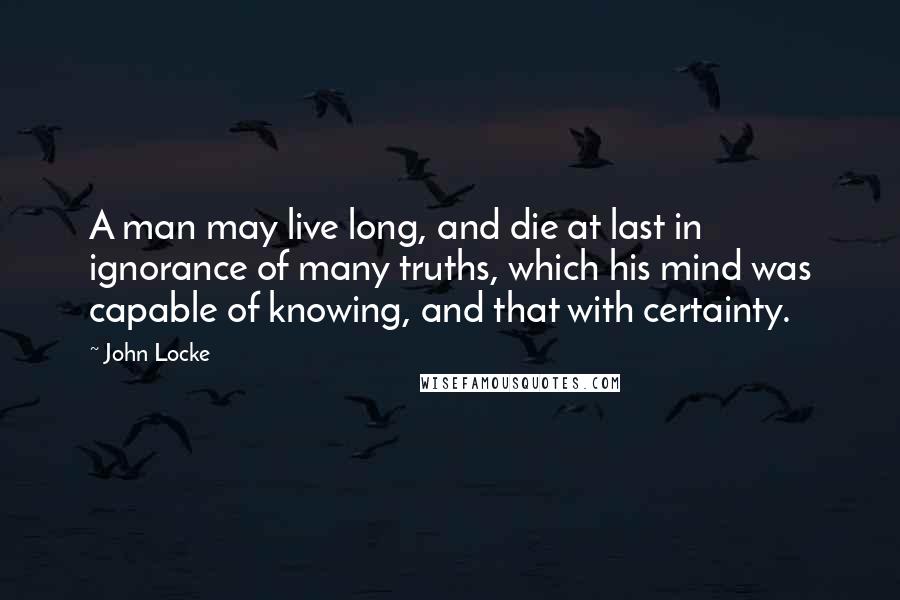 John Locke Quotes: A man may live long, and die at last in ignorance of many truths, which his mind was capable of knowing, and that with certainty.