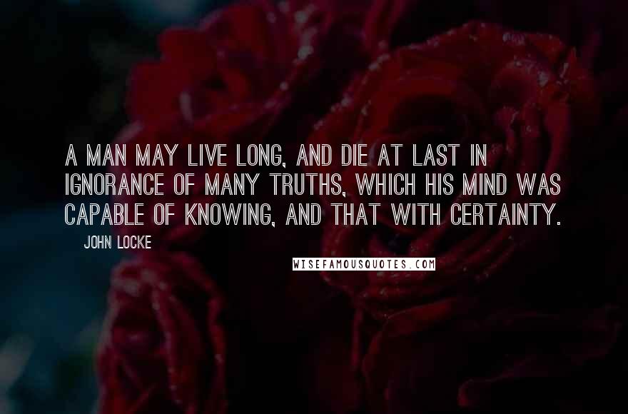 John Locke Quotes: A man may live long, and die at last in ignorance of many truths, which his mind was capable of knowing, and that with certainty.