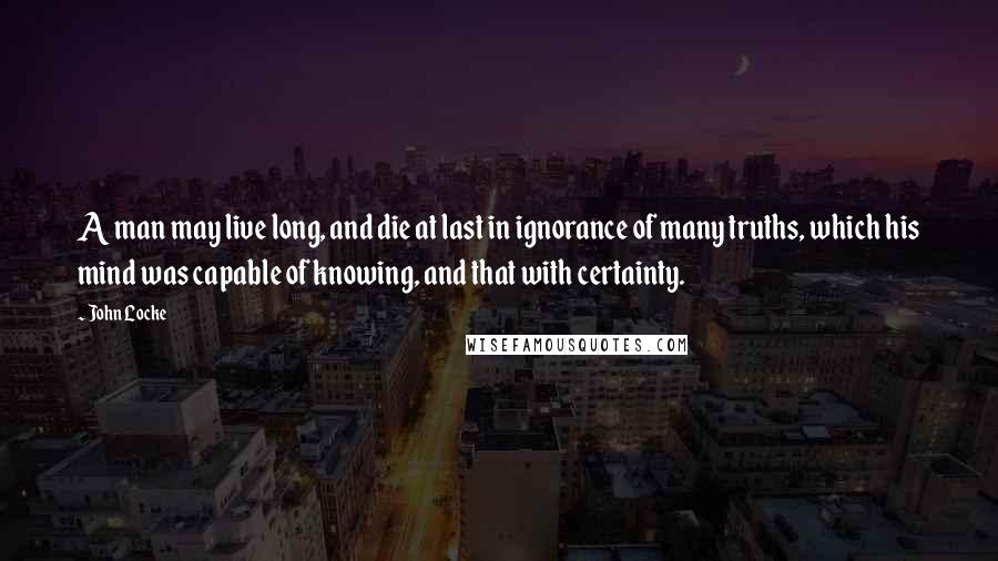 John Locke Quotes: A man may live long, and die at last in ignorance of many truths, which his mind was capable of knowing, and that with certainty.