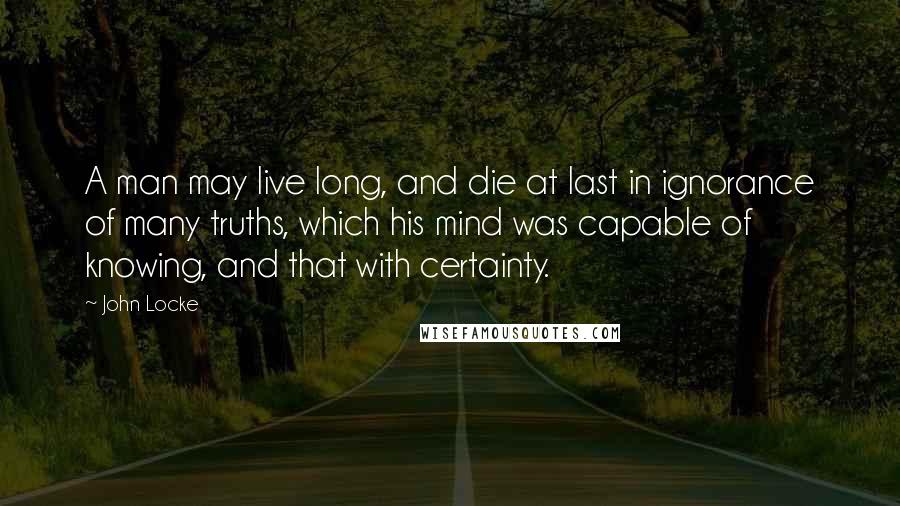 John Locke Quotes: A man may live long, and die at last in ignorance of many truths, which his mind was capable of knowing, and that with certainty.