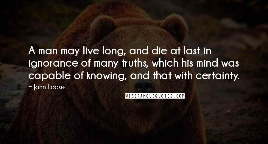 John Locke Quotes: A man may live long, and die at last in ignorance of many truths, which his mind was capable of knowing, and that with certainty.