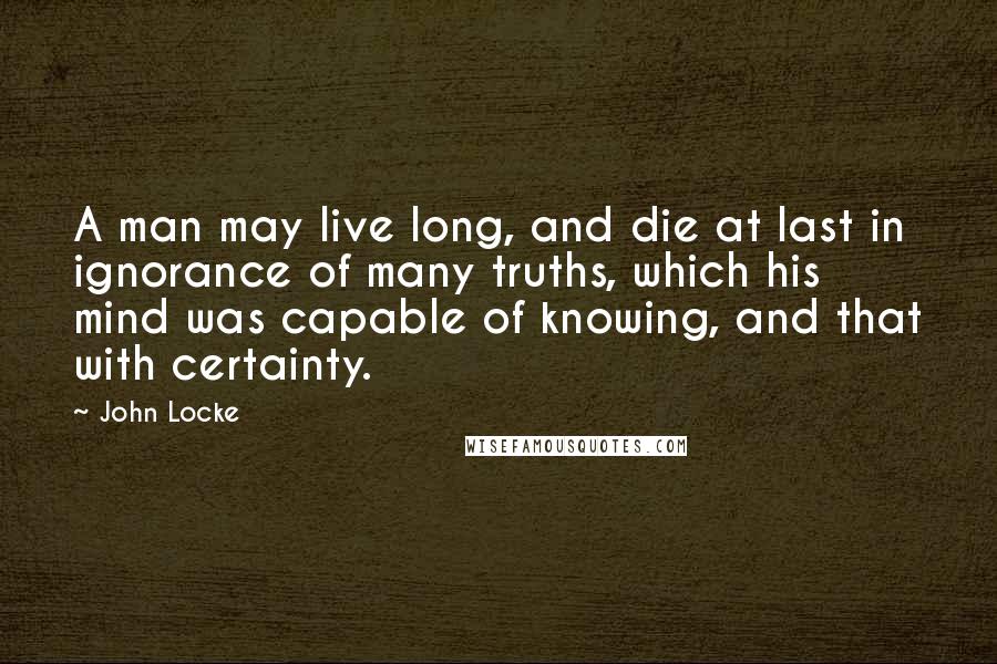 John Locke Quotes: A man may live long, and die at last in ignorance of many truths, which his mind was capable of knowing, and that with certainty.